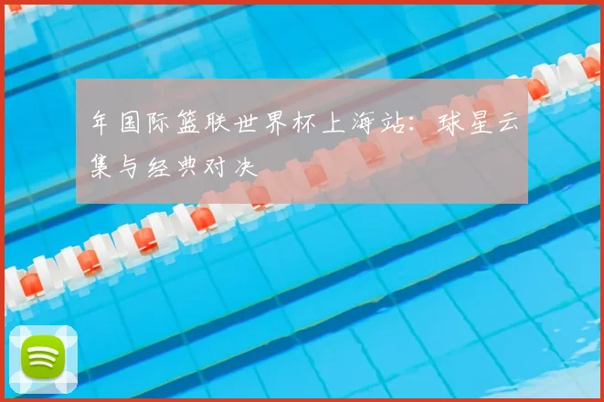 年国际篮联世界杯上海站：球星云集与经典对决