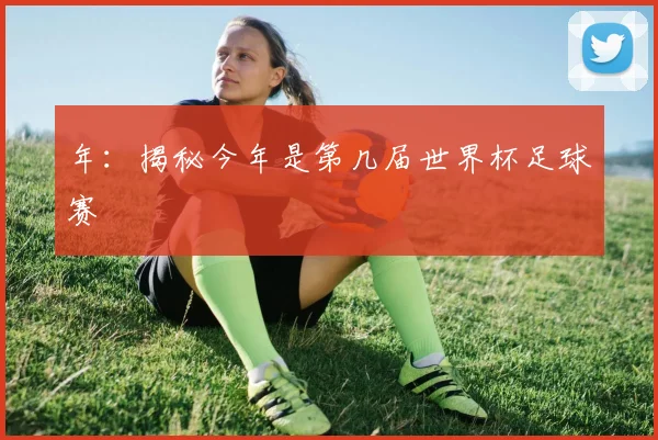 年:揭秘今年是第几届世界杯足球赛