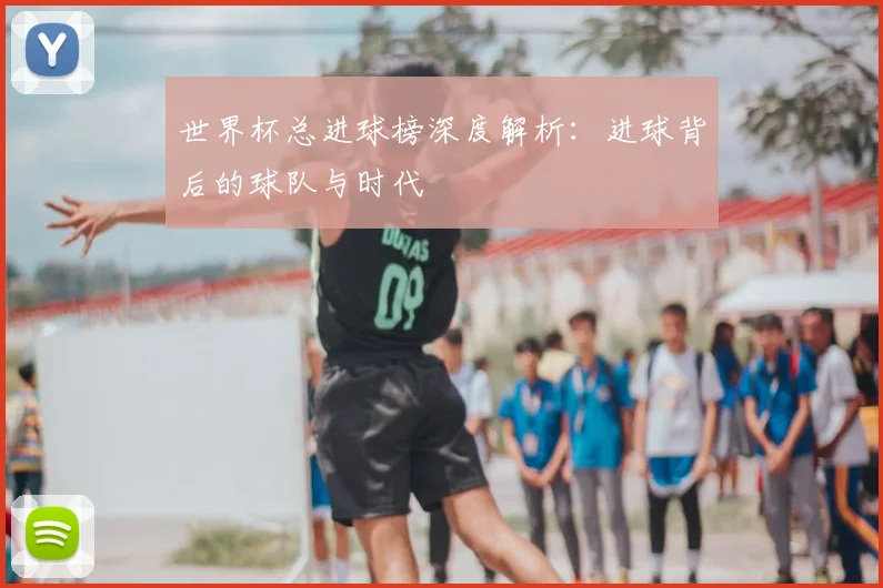 世界杯总进球榜深度解析：进球背后的球队与时代