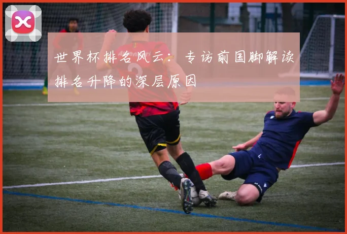世界杯排名风云：专访前国脚解读排名升降的深层原因