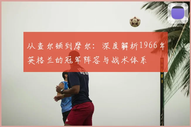 从查尔顿到摩尔：深度解析1966年英格兰的冠军阵容与战术体系