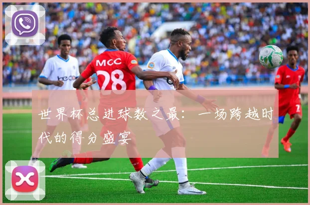 世界杯总进球数之最：一场跨越时代的得分盛宴