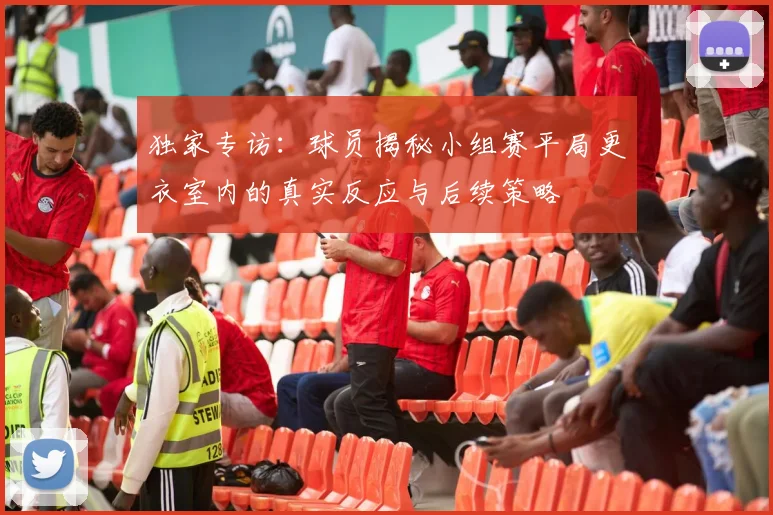 独家专访：球员揭秘小组赛平局更衣室内的真实反应与后续策略