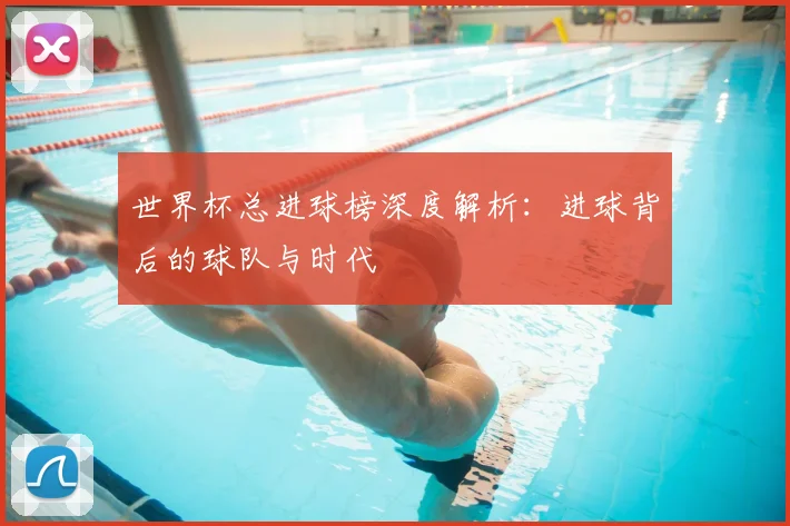 世界杯总进球榜深度解析：进球背后的球队与时代
