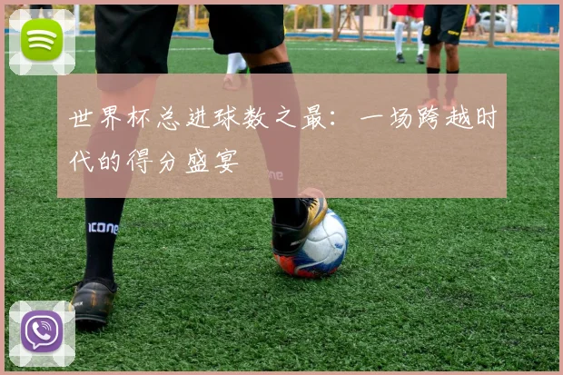 世界杯总进球数之最：一场跨越时代的得分盛宴