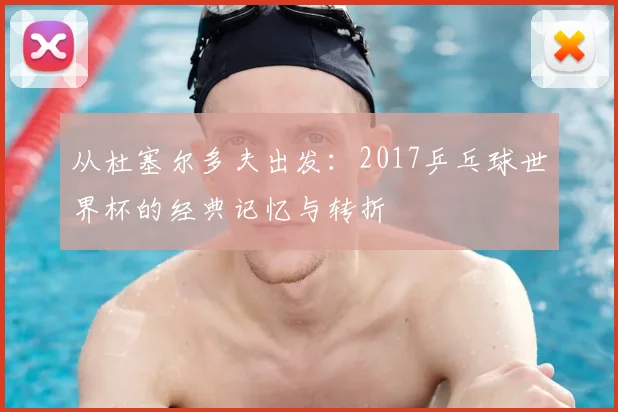 从杜塞尔多夫出发：2017乒乓球世界杯的经典记忆与转折