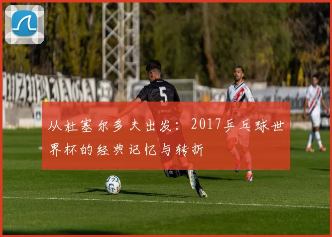 从杜塞尔多夫出发：2017乒乓球世界杯的经典记忆与转折